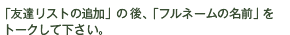 「友達リストの追加」の後、「フルネームの名前」をトークして下さい。
